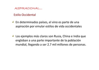 ASPIRACIONAL…
Estilo Occidental

 En determinados países, el vino es parte de una 
 aspiración por emular estilos de vida occidentales
 aspiración por emular estilos de vida occidentales

 Los ejemplos más claros son Rusia, China e India que 
           l    á l                   h        d
 engloban a una parte importante de la población 
 mundial, llegando a ser 2.7 mil millones de personas. 
 