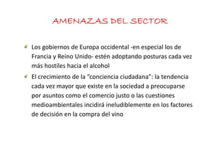AMENAZAS DEL SECTOR

Los gobiernos de Europa occidental ‐en especial los de 
Francia y Reino Unido‐ estén adoptando posturas cada vez 
más hostiles hacia el alcohol
El crecimiento de la  conciencia ciudadana : la tendencia 
El crecimiento de la “conciencia ciudadana”: la tendencia
cada vez mayor que existe en la sociedad a preocuparse 
por asuntos como el comercio justo o las cuestiones
por asuntos como el comercio justo o las cuestiones 
medioambientales incidirá ineludiblemente en los factores 
de decisión en la compra del vino 
d d i ió       l          d l i
 