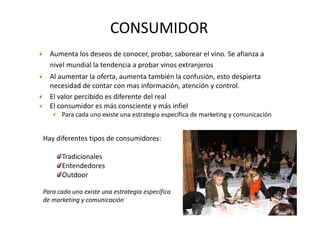 CONSUMIDOR
  Aumenta los deseos de conocer, probar, saborear el vino. Se afianza a 
  nivel mundial la tendencia a probar vinos extranjeros
  Al aumentar la oferta, aumenta también la confusión, esto despierta 
  necesidad de contar con mas información, atención y control. 
  necesidad de contar con mas información, atención y control.
  El valor percibido es diferente del real
  El consumidor es más consciente y más infiel
      Para cada uno existe una estrategia específica de marketing y comunicación
      P      d        it         t t i         ífi d       k ti          i ió


Hay diferentes tipos de consumidores:
Hay diferentes tipos de consumidores:

      Tradicionales
      Entendedores
      E t d d
      Outdoor

P      d         it        t t i         ífi
Para cada uno existe una estrategia específica 
de marketing y comunicación
 