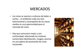 MERCADOS
Los vinos se asocian a culturas de beber y 
comer… el ambiente cada vez más 
internacional y cosmopolita de las clases 
internacional y cosmopolita de las clases
medias es una oportunidad para el 
mercado de vinos

Hay que comunicar mejor y con 
  yq                   j y
continuidad, reforzando los motores 
comerciales (distribución, imagen, precio) 
en una óptica de promoción de vinos 
nacionales
 