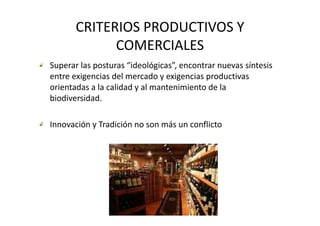CRITERIOS PRODUCTIVOS Y 
             COMERCIALES
Superar las posturas “ideológicas”, encontrar nuevas síntesis 
entre exigencias del mercado y exigencias productivas 
orientadas a la calidad y al mantenimiento de la 
orientadas a la calidad y al mantenimiento de la
biodiversidad.

Innovación y Tradición no son más un conflicto
 