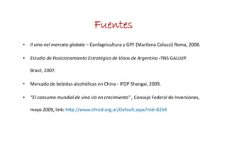 Fuentes
•   Il vino nel mercato globale – C f i lt
    Il i      l      t l b l Confagricultura y GPF (Marilena Colussi) Roma, 2008.
                                               GPF (M il     C l i) R       2008

•   Estudio de Posicionamiento Estratégico de Vinos de Argentina ‐TNS GALLUP.  

    Brasil, 2007.

•   Mercado de bebidas alcohólicas en China ‐ IFOP Shangai, 2009.

•   “El consumo mundial de vino irá en crecimiento” , Consejo Federal de Inversiones,  
     El consumo mundial de vino irá en crecimiento Consejo Federal de Inversiones

    mayo 2009, link: http://www.cfired.org.ar/Default.aspx?nId=8264
 
