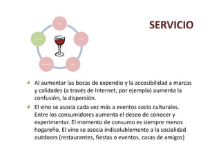 salud

                                                   SERVICIO
servicio                                   sabor




           Sensorialidad           saber




Al aumentar las bocas de expendio y la accesibilidad a marcas 
y calidades (a través de Internet, por ejemplo) aumenta la 
    f ó l d           ó
confusión, la dispersión.
El vino se asocia cada vez más a eventos socio culturales. 
Entre los consumidores aumenta el deseo de conocer y 
E t l             id            t ld       d
experimentar. El momento de consumo es siempre menos 
hogareño. El vino se asocia indisolublemente a la socialidad
hogareño. El vino se asocia indisolublemente a la socialidad
outdoors (restaurantes, fiestas o eventos, casas de amigos)
 