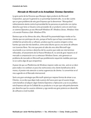 Cometario de Texto




La gran parte de las Personas que Manejan algún producto de Microsoft
Corporation, que por lo general es un porcentaje bastante alto, no se dan cuenta
que un gran problema de esta gran Empresa que la denominan “Monopolista”
indirectamente atenta contra la privacidad de las personas en particular con ciertos
derechos que tiene un Usuario como proveedor de un producto como en este Caso
un sistema Operativo ya sea Microsoft Windows XP, Windows Seven, Windows Vista
o la versión Próxima a Salir Windows 8 Pro.

Destaco que en los últimos dos años, Microsoft ha presentado bajos niveles en los
clientes que son participes de esta, porque el hecho que se haya convertido en una
entidad tan privativa de su software, produce que los usuarios emigren a otras
fuentes que sean de más beneficio, entre estas Ubuntu que es una serias de software
con Licencias libres. No creo que para al cabo de unos años Microsoft siga
recurriendo a sus normas o derechos de los usuarios que cada vez más terminan
reforzados; el Lanzamiento de Su Nueva Windows 8, no será de gran impacto en el
mercado a comparación con su antecesor Windows Seven, esto generara un
problema de mercado en Microsoft que posiblemente requerirán medidas para que
no se vuelva algo de que arrepentirse.

A pesar de que sus Plataformas de Windows mejoren cada vez más, será en un decir
para nada si no cambian un poco las restricciones a los cliente beneficiarios de la
misma, el prestar más atención a ciertas sugerencias de clientes lo convertirían en el
mas sugerido en el Mercado internacional.

Sería una gran estrategia que Microsoft optará por mejores formas de atraer a sus
Clientes, no se dice que dejen todo a precio de huevo pero que el usuario tenga
cierto beneficio al adquirir algún Sistema Operativo o Aplicación y asi no se prefiera
esta Empresa solo por la Calidad de sus productos si no por que vela particularmente
por derechos que los usuarios obtienen y siga siendo esa gran potencia en desarrollo
de software a nivel mundial.




Realizado por Javier Martinez Quintero --- Tec. Informática --- Comp. Orales y escritas.
 