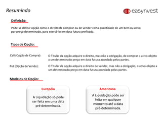 Definição: Pode-se definir opção como o direito de comprar ou de vender certa quantidade de um bem ou ativo, por preço determinado, para exercê-lo em data futura prefixada. Tipos de Opção: Call (Opção de Compra):  O Titular da opção adquire o direito, mas não a obrigação, de comprar o ativo-objeto  a um determinado preço em data futura acordada pelas partes. Put (Opção de Venda):  O Titular da opção adquire o direito de vender, mas não a obrigação, o ativo-objeto a um determinado preço em data futura acordada pelas partes. Resumindo Modelos de Opção: Européia A Liquidação só pode ser feita em uma data pré determinada. Americana A Liquidação pode ser feita em qualquer momento até a data pré-determinada. 
