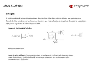 Definição: O modelo de Black & Scholes foi elaborado por dois cientistas Fisher Black e Myron Scholes, que adaptaram uma fórmula da física para descrever um fenômeno financeiro que é a precificação de derivativos. O modelo foi proposto em 1973, sendo o ganhador do prêmio Nobel de 1997. Formula de Black & Scholes (A) Preço do Ativo (Spot)  Preço do Ativo (A) (spot):  Preço do ativo-objeto no qual a opção é referenciada. Os ativos podem pagar dividendos e o modelo de Black & Scholes serve para ativos sem renda ou para ações protegidas contra dividendos. Black & Scholes 