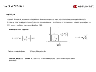 Definição: O modelo de Black & Scholes foi elaborado por dois cientistas Fisher Black e Myron Scholes, que adaptaram uma fórmula da física para descrever um fenômeno financeiro que é a precificação de derivativos. O modelo foi proposto em 1973, sendo o ganhador do prêmio Nobel de 1997. Formula de Black & Scholes (A) Preço do Ativo (Spot)   (E) Exercício da Opção Preço de Exercício (E) (strike):  Se a opção for protegida é ajustado conforme a distribuição de dividendos. Black & Scholes 