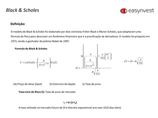 Definição: O modelo de Black & Scholes foi elaborado por dois cientistas Fisher Black e Myron Scholes, que adaptaram uma fórmula da física para descrever um fenômeno financeiro que é a precificação de derivativos. O modelo foi proposto em 1973, sendo o ganhador do prêmio Nobel de 1997. Formula de Black & Scholes (A) Preço do Ativo (Spot)  (E) Exercício da Opção (i) Taxa de juros Black & Scholes Taxa Livre de Risco (i):  Taxa de juros de mercado: i c  = ln (1+i d ) A taxa utilizada no mercado futuro de DI é discreta exponencial ano over (252 dias úteis) 