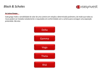 As Letras Gregas Cada grega mede a sensibilidade do valor de uma carteira em relação a determinado parâmetro, de modo que todos os riscos podem ser tratados isoladamente e reajustados em conformidade com a carteira para conseguir uma exposição pretendida. São elas: Black & Scholes Delta Gamma Vega Theta Rhô 