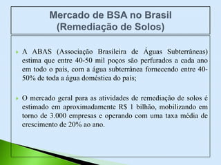  A ABAS (Associação Brasileira de Águas Subterrâneas)
estima que entre 40-50 mil poços são perfurados a cada ano
em todo o país, com a água subterrânea fornecendo entre 40-
50% de toda a água doméstica do país;
 O mercado geral para as atividades de remediação de solos é
estimado em aproximadamente R$ 1 bilhão, mobilizando em
torno de 3.000 empresas e operando com uma taxa média de
crescimento de 20% ao ano.
 