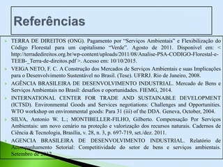  TERRA DE DIREITOS (ONG). Pagamento por “Serviços Ambientais” e Flexibilização do
Código Florestal para um capitalismo “Verde”. Agosto de 2011. Disponível em: <
http://terradedireitos.org.br/wp-content/uploads/2011/08/Analise-PSA-CODIGO-Florestal-e-
TEEB-_Terra-de-direitos.pdf >. Acesso em: 10/10/2015.
 VEIGA NETO, F. C. A Construção dos Mercados de Serviços Ambientais e suas Implicações
para o Desenvolvimento Sustentável no Brasil. (Tese). UFRRJ. Rio de Janeiro, 2008.
 AGÊNCIA BRASILEIRA DE DESENVOLVIMENTO INDUSTRIAL. Mercado de Bens e
Serviços Ambientais no Brasil: desafios e oportunidades. FIEMG, 2014.
 INTERNATIONAL CENTER FOR TRADE AND SUSTAINABLE DEVELOPMENT
(ICTSD). Environmental Goods and Services negotiations: Challenges and Opportunities.
WTO workshop on environmental goods: Para 31 (iii) of the DDA. Geneva, October, 2004.
 SILVA, Antonio W. L.; MONTIBELLER-FILHO, Gilberto. Compensação Por Serviços
Ambientais: um novo cenário na proteção e valorização dos recursos naturais. Cadernos de
Ciência & Tecnologia, Brasília, v. 28, n. 3, p. 697-719, set./dez. 2011.
 AGENCIA BRASILEIRA DE DESENVOLVIMENTO INDUSTRIAL. Relatório de
Acompanhamento Setorial: Competitividade do setor de bens e serviços ambientais.
Setembro de 2012.
 