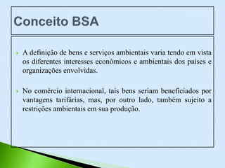  A definição de bens e serviços ambientais varia tendo em vista
os diferentes interesses econômicos e ambientais dos países e
organizações envolvidas.
 No comércio internacional, tais bens seriam beneficiados por
vantagens tarifárias, mas, por outro lado, também sujeito a
restrições ambientais em sua produção.
 