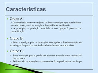  Grupo A:
 Grupo B:
 Grupo C:
- Caracterizado como o conjunto de bens e serviços que possibilitam,
no curto prazo, atuar na atenção a desequilíbrios ambientais;
- A princípio, a produção associada a esse grupo é passível de
quantificação.
- Bens e serviços para a promoção, concepção e implementação de
tecnologias limpas e produção de ambientalmente menos nocivos.
- Bens e serviços para a gestão dos recursos naturais e uso sustentável
dos recursos.
- Políticas de recuperação e conservação do capital natural no longo
prazo
 