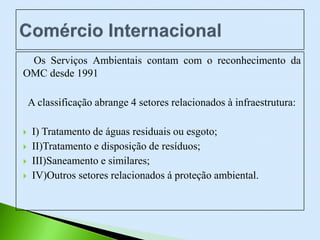 Os Serviços Ambientais contam com o reconhecimento da
OMC desde 1991
A classificação abrange 4 setores relacionados à infraestrutura:
 I) Tratamento de águas residuais ou esgoto;
 II)Tratamento e disposição de resíduos;
 III)Saneamento e similares;
 IV)Outros setores relacionados á proteção ambiental.
 