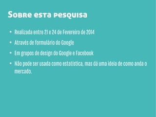 Sobre esta pesquisa
●

Realizada entre 21 e 24 de Fevereiro de 2014

●

Através de formulário do Google

●

Em grupos de design do Google e Facebook

●

Não pode ser usada como estatística, mas dá uma ideia de como anda o
mercado.

 