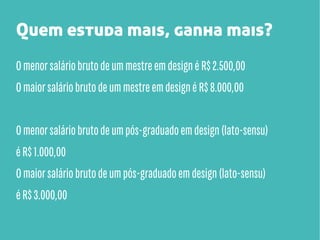 Quem estuda mais, ganha mais?
O menor salário bruto de um mestre em design é R$ 2.500,00
O maior salário bruto de um mestre em design é R$ 8.000,00
O menor salário bruto de um pós-graduado em design (lato-sensu)
é R$ 1.000,00
O maior salário bruto de um pós-graduado em design (lato-sensu)
é R$ 3.000,00

 