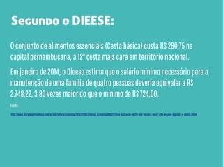 Segundo o DIEESE:
O conjunto de alimentos essenciais (Cesta básica) custa R$ 280,75 na
capital pernambucana, a 12ª cesta mais cara em território nacional.
Em janeiro de 2014, o Dieese estima que o salário mínimo necessário para a
manutenção de uma família de quatro pessoas deveria equivaler a R$
2.748,22, 3,80 vezes maior do que o mínimo de R$ 724,00.
Fonte:
http://www.diariodepernambuco.com.br/app/noticia/economia/2014/02/06/internas_economia,488121/cesta-basica-do-recife-tem-terceira-maior-alta-do-pais-segundo-o-dieese.shtml

 