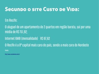 Segundo o site Custo de Vida:
Em Recife:
O aluguel de um apartamento de 2 quartos em região barata, sai por uma
média de R$ 751,92;
Internet 6MB (mensalidade) R$ 67,62
O Recife é a 8ª capital mais cara do país, sendo a mais cara do Nordeste
Fonte:
http://www.custodevida.com.br/

 