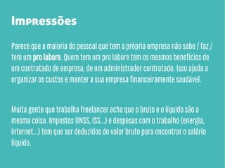 Impressões
Parece que a maioria do pessoal que tem a própria empresa não sabe / faz /
tem um pro labore. Quem tem um pro labore tem os mesmos benefícios de
um contratado de empresa, de um administrador contratado. Isso ajuda a
organizar os custos e manter a sua empresa financeiramente saudável.
Muita gente que trabalha freelancer acha que o bruto e o líquido são a
mesma coisa. Impostos (INSS, ISS...) e despesas com o trabalho (energia,
internet...) tem que ser deduzidos do valor bruto para encontrar o salário
líquido.

 