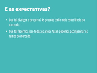 E as expectativas?
●

●

Que tal divulgar a pesquisa? As pessoas terão mais consciência do
mercado.
Que tal fazermos isso todos os anos? Assim podemos acompanhar os
rumos do mercado.

 