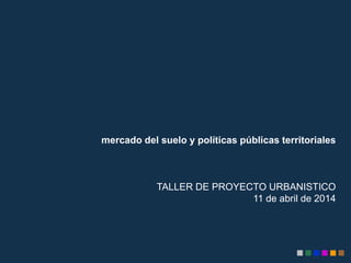 mercado del suelo y políticas públicas territoriales
TALLER DE PROYECTO URBANISTICO
11 de abril de 2014
 
