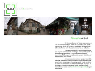 Situación  Actual EL Mercado Central de Talca, se encuentra en una situación de privilegio dentro de la ciudad, puesto que la manzana en donde se encuentra emplazado se relaciona de diferentes formas con  situaciones relevantes en la Ciudad. Pese a esta situación el edificio se encuentra con un gran deterioro, tanto morfológico como social, debido al abandono tras el incendio y la incorporación de nuevos comercios ( Malls, supermercados, etc) que son valorados por los habitantes de la ciudad. Junto a esto cabe destacar que por la pérdida del anillo intermedio, el edificio muestra una dicotomía, donde el perímetro no se integra al núcleo y  debido a esta condición el núcleo  se transforma en un espacio inhóspito muy lejos de entregar la experiencia sensorial que se obtiene en otros mercados que pasan a ser  puntos turísticos  y  sociales  de gran importancia. 