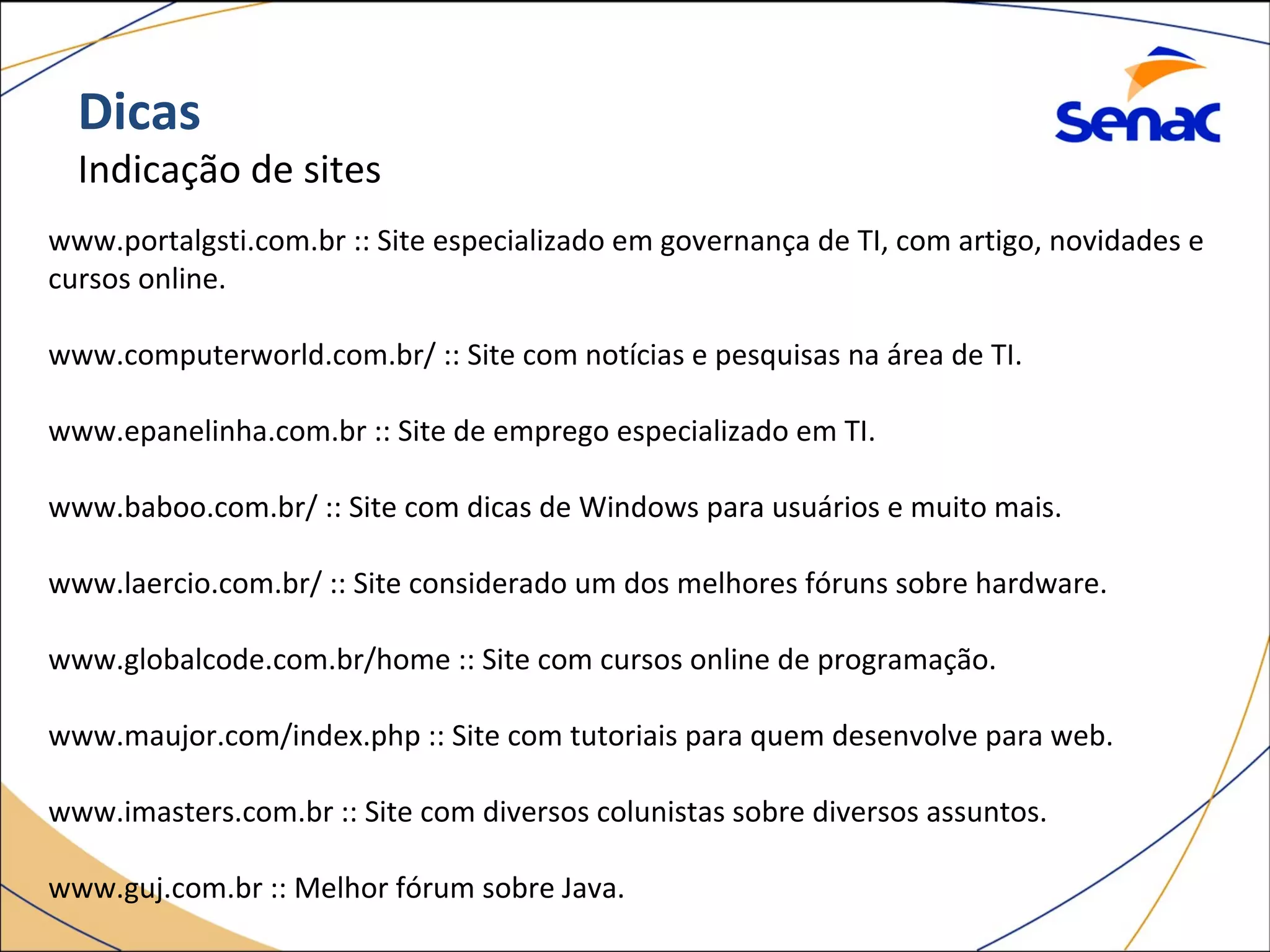 Dicas
Indicação de sites
www.portalgsti.com.br :: Site especializado em governança de TI, com artigo, novidades e
cursos online.
www.computerworld.com.br/ :: Site com notícias e pesquisas na área de TI.
www.epanelinha.com.br :: Site de emprego especializado em TI.
www.baboo.com.br/ :: Site com dicas de Windows para usuários e muito mais.
www.laercio.com.br/ :: Site considerado um dos melhores fóruns sobre hardware.
www.globalcode.com.br/home :: Site com cursos online de programação.
www.maujor.com/index.php :: Site com tutoriais para quem desenvolve para web.
www.imasters.com.br :: Site com diversos colunistas sobre diversos assuntos.
www.guj.com.br :: Melhor fórum sobre Java.
 