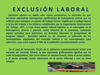 E X C L U S I Ó N L A B O R A L
Exclusión laboral es, desde esta nueva perspectiva, la situación en que
terminan ubicándose contingentes significativos de trabajadores activos que no
califican para conseguir un puesto de trabajo formal –regido por el código laboral
o la ley del trabajo y los mínimos establecidos por la Organización Internacional
del Trabajo –OIT-, y cuya única opción laboral legítima es el subempleo en el
heterogéneo, diverso y precario sector informal de la economía, realizando
alguna actividad para sobrevivir; sin derechos laborales ni perspectivas de
progreso laboral. Exclusión laboral es, en resumen, la población de los
desempleados expulsados del mercado laboral y los subempleados para
sobrevivir, cuya suma supera el 50% de la población económicamente activa.
En el caso de Venezuela, 50,9% de la población económicamente activa está
excluida del mercado laboral, lo que expresado gráficamente significa que de
cada 10 trabajadores, sólo cinco tienen un empleo formal, entre el sector público
y el sector privado; cuatro sobreviven en el sector informal y uno no tiene
empleo.
 