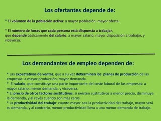 Los ofertantes depende de:
* El volumen de la población activa: a mayor población, mayor oferta.
* El número de horas que cada persona está dispuesta a trabajar,
que depende básicamente del salario: a mayor salario, mayor disposición a trabajar, y
viceversa.
Los demandantes de empleo dependen de:
* Las expectativas de ventas, que a su vez determinan los planes de producción de las
empresas: a mayor producción, mayor demanda.
* El salario, que constituye una parte importante del coste laboral de las empresas: a
mayor salario, menor demanda, y viceversa.
* El precio de otros factores sustitutivos: si existen sustitutivos a menor precio, disminuye
la demanda, y al revés cuando son más caros.
* La productividad del trabajo: cuanto mayor sea la productividad del trabajo, mayor será
su demanda, y al contrario, menor productividad lleva a una menor demanda de trabajo.
 