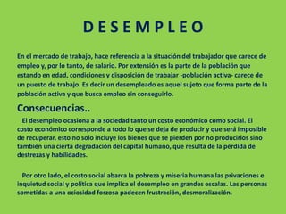 D E S E M P L E O
En el mercado de trabajo, hace referencia a la situación del trabajador que carece de
empleo y, por lo tanto, de salario. Por extensión es la parte de la población que
estando en edad, condiciones y disposición de trabajar -población activa- carece de
un puesto de trabajo. Es decir un desempleado es aquel sujeto que forma parte de la
población activa y que busca empleo sin conseguirlo.
Consecuencias..
El desempleo ocasiona a la sociedad tanto un costo económico como social. El
costo económico corresponde a todo lo que se deja de producir y que será imposible
de recuperar, esto no solo incluye los bienes que se pierden por no producirlos sino
también una cierta degradación del capital humano, que resulta de la pérdida de
destrezas y habilidades.
Por otro lado, el costo social abarca la pobreza y miseria humana las privaciones e
inquietud social y política que implica el desempleo en grandes escalas. Las personas
sometidas a una ociosidad forzosa padecen frustración, desmoralización.
 
