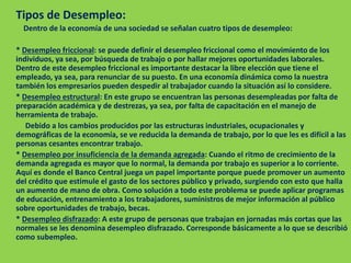 Tipos de Desempleo:
Dentro de la economía de una sociedad se señalan cuatro tipos de desempleo:
* Desempleo friccional: se puede definir el desempleo friccional como el movimiento de los
individuos, ya sea, por búsqueda de trabajo o por hallar mejores oportunidades laborales.
Dentro de este desempleo friccional es importante destacar la libre elección que tiene el
empleado, ya sea, para renunciar de su puesto. En una economía dinámica como la nuestra
también los empresarios pueden despedir al trabajador cuando la situación así lo considere.
* Desempleo estructural: En este grupo se encuentran las personas desempleadas por falta de
preparación académica y de destrezas, ya sea, por falta de capacitación en el manejo de
herramienta de trabajo.
Debido a los cambios producidos por las estructuras industriales, ocupacionales y
demográficas de la economía, se ve reducida la demanda de trabajo, por lo que les es difícil a las
personas cesantes encontrar trabajo.
* Desempleo por insuficiencia de la demanda agregada: Cuando el ritmo de crecimiento de la
demanda agregada es mayor que lo normal, la demanda por trabajo es superior a lo corriente.
Aquí es donde el Banco Central juega un papel importante porque puede promover un aumento
del crédito que estimule el gasto de los sectores público y privado, surgiendo con esto que halla
un aumento de mano de obra. Como solución a todo este problema se puede aplicar programas
de educación, entrenamiento a los trabajadores, suministros de mejor información al público
sobre oportunidades de trabajo, becas.
* Desempleo disfrazado: A este grupo de personas que trabajan en jornadas más cortas que las
normales se les denomina desempleo disfrazado. Corresponde básicamente a lo que se describió
como subempleo.
 