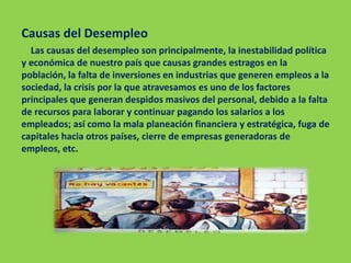 Causas del Desempleo
Las causas del desempleo son principalmente, la inestabilidad política
y económica de nuestro país que causas grandes estragos en la
población, la falta de inversiones en industrias que generen empleos a la
sociedad, la crisis por la que atravesamos es uno de los factores
principales que generan despidos masivos del personal, debido a la falta
de recursos para laborar y continuar pagando los salarios a los
empleados; así como la mala planeación financiera y estratégica, fuga de
capitales hacia otros países, cierre de empresas generadoras de
empleos, etc.
 