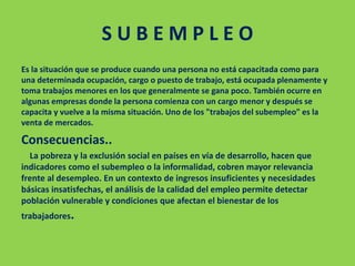 S U B E M P L E O
Es la situación que se produce cuando una persona no está capacitada como para
una determinada ocupación, cargo o puesto de trabajo, está ocupada plenamente y
toma trabajos menores en los que generalmente se gana poco. También ocurre en
algunas empresas donde la persona comienza con un cargo menor y después se
capacita y vuelve a la misma situación. Uno de los "trabajos del subempleo" es la
venta de mercados.
Consecuencias..
La pobreza y la exclusión social en países en vía de desarrollo, hacen que
indicadores como el subempleo o la informalidad, cobren mayor relevancia
frente al desempleo. En un contexto de ingresos insuficientes y necesidades
básicas insatisfechas, el análisis de la calidad del empleo permite detectar
población vulnerable y condiciones que afectan el bienestar de los
trabajadores.
 