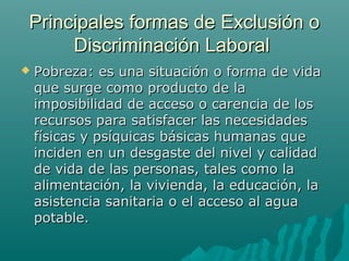 Principales formas de Exclusión oPrincipales formas de Exclusión o
Discriminación LaboralDiscriminación Laboral
 Pobreza: es una situación o forma de vidaPobreza: es una situación o forma de vida
que surge como producto de laque surge como producto de la
imposibilidad de acceso o carencia de losimposibilidad de acceso o carencia de los
recursos para satisfacer las necesidadesrecursos para satisfacer las necesidades
físicas y psíquicas básicas humanas quefísicas y psíquicas básicas humanas que
inciden en un desgaste del nivel y calidadinciden en un desgaste del nivel y calidad
de vida de las personas, tales como lade vida de las personas, tales como la
alimentación, la vivienda, la educación, laalimentación, la vivienda, la educación, la
asistencia sanitaria o el acceso al aguaasistencia sanitaria o el acceso al agua
potable.potable.
 