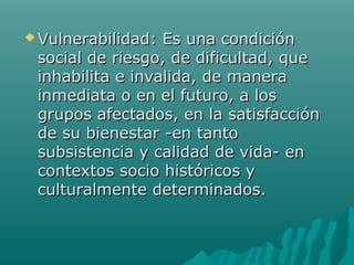  Vulnerabilidad: Es una condiciónVulnerabilidad: Es una condición
social de riesgo, de dificultad, quesocial de riesgo, de dificultad, que
inhabilita e invalida, de manerainhabilita e invalida, de manera
inmediata o en el futuro, a losinmediata o en el futuro, a los
grupos afectados, en la satisfaccióngrupos afectados, en la satisfacción
de su bienestar -en tantode su bienestar -en tanto
subsistencia y calidad de vida- ensubsistencia y calidad de vida- en
contextos socio históricos ycontextos socio históricos y
culturalmente determinados.culturalmente determinados.
 
