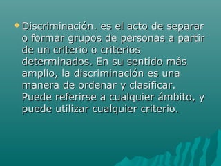  Discriminación. es el acto de separarDiscriminación. es el acto de separar
o formar grupos de personas a partiro formar grupos de personas a partir
de un criterio o criteriosde un criterio o criterios
determinados. En su sentido másdeterminados. En su sentido más
amplio, la discriminación es unaamplio, la discriminación es una
manera de ordenar y clasificar.manera de ordenar y clasificar.
Puede referirse a cualquier ámbito, yPuede referirse a cualquier ámbito, y
puede utilizar cualquier criterio.puede utilizar cualquier criterio.
 