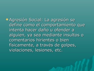  Agresión Social: La agresión seAgresión Social: La agresión se
define como el comportamiento quedefine como el comportamiento que
intenta hacer daño u ofender aintenta hacer daño u ofender a
alguien, ya sea mediante insultos oalguien, ya sea mediante insultos o
comentarios hirientes o biencomentarios hirientes o bien
físicamente, a través de golpes,físicamente, a través de golpes,
violaciones, lesiones, etc.violaciones, lesiones, etc.
 