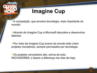A competição, que envolve tecnologia, mais importante do mundo!  Através da Imagine Cup a Microsoft descobre e desenvolve talentos. Por meio da Imagine Cup jovens do mundo todo criam projetos inovadores, sempre permeados por tecnologia. Os projetos vencedores são, acima de tudo, INOVADORES, e fazem a diferença nos dias de hoje. 