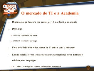 O mercado de TI e a Academia Diminuição na Procura por cursos de TI, no Brasil e no mundo IME-USP 2005: 60 candidatos por vaga 2007: 15 candidatos por vaga Falta de alinhamento dos cursos de TI atuais com o mercado Ensino médio: jovens sem acesso a cursos superiores e sem formação mínima para empregos Ex: Bahia: 40 mil jovens saem do ensino médio anualmente 