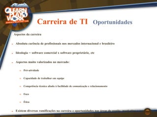 Carreira de TI  Oportunidades Aspectos da carreira Absoluta  carência de profissionais  nos mercados internacional e brasileiro Ideologia  – software comercial x software proprietário, etc Aspectos muito  valorizados no mercado : Pró-atividade Capacidade de trabalhar em equipe Competência técnica aliada à facilidade de comunicação e relacionamento Foco Ética Existem diversas  ramificações na carreira  e oportunidades nas áreas de gestão, marketing e comercial (não apenas na área técnica) 