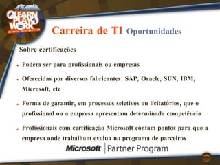 Carreira de TI  Oportunidades Sobre certificações Podem ser para  profissionais  ou  empresas Oferecidas por  diversos fabricantes : SAP, Oracle, SUN, IBM, Microsoft, etc Forma de garantir, em processos seletivos ou licitatórios, que o profissional ou a empresa apresentam  determinada competência Profissionais com certificação Microsoft  contam pontos  para que a empresa onde trabalham evolua no programa de parceiros 