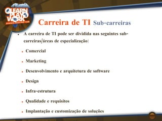 Carreira de TI  Sub-carreiras A carreira de TI pode ser dividida nas seguintes sub-carreiras/áreas de especialização: Comercial Marketing Desenvolvimento e arquitetura de software Design Infra-estrutura Qualidade e requisitos Implantação e customização de soluções Pesquisa e desenvolvimento Academia 