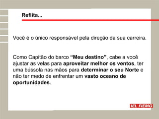Reflita... Você é o único responsável pela direção da sua carreira. Como Capitão do barco  “Meu destino” , cabe a você ajustar as velas para  aproveitar melhor os ventos , ter uma bússola nas mãos para  determinar o seu Norte  e não ter medo de enfrentar um  vasto oceano de oportunidades . 