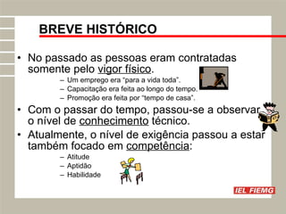 No passado as pessoas eram contratadas somente pelo  vigor físico . Um emprego era “para a vida toda”. Capacitação era feita ao longo do tempo. Promoção era feita por “tempo de casa”. Com o passar do tempo, passou-se a observar o nível de  conhecimento  técnico. Atualmente, o nível de exigência passou a estar também focado em  competência : Atitude Aptidão Habilidade BREVE HISTÓRICO 