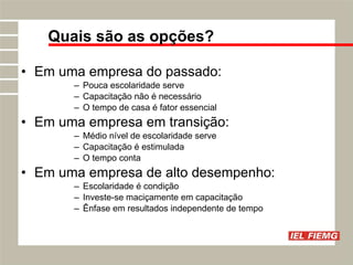 Em uma empresa do passado: Pouca escolaridade serve Capacitação não é necessário O tempo de casa é fator essencial Em uma empresa em transição: Médio nível de escolaridade serve Capacitação é estimulada O tempo conta Em uma empresa de alto desempenho: Escolaridade é condição Investe-se maciçamente em capacitação Ênfase em resultados independente de tempo Quais são as opções? 