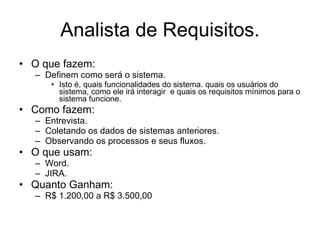 Analista de Requisitos. O que fazem: Definem como será o sistema. Isto é, quais funcionalidades do sistema. quais os usuários do sistema, como ele irá interagir  e quais os requisitos mínimos para o sistema funcione. Como fazem: Entrevista. Coletando os dados de sistemas anteriores. Observando os processos e seus fluxos. O que usam: Word. JIRA. Quanto Ganham:  R$ 1.200,00 a R$ 3.500,00 