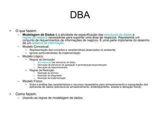 DBA O que fazem:  Modelagem de Dados  é a atividade de especificação das  estruturas de dados  e  regras de negócio  necessárias para suportar uma área de negócios. Representa um conjunto de requerimentos de informações de negócio. É uma parte importante do desenho de um  sistema de informação .  Modelo Conceitual: Representação dos conceitos e características observados no ambiente; Ignorar particularidades de implementação. Modelo Lógico: Regras de Derivação: Normalização  das estruturas de dados Derivação de estruturas de agregação e generalização-especialização Derivação de relacionamentos Regras de Restrição: Restrição de domínio Restrição de Integridade Restrição de Implementação Modelo Físico: Inclui a análise das características e recursos necessários para armazenamento e manipulação das estruturas de dados (estrutura de armazenamento, endereçamento, acesso e alocação física). Como fazem: Usando as regras de modelagem de dados. 