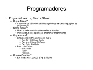 Programadores Programadores:  Jr, Pleno e Sênior. O que fazem? Codificam os softwares usando algoritmos em uma linguagem de programação Como fazem? Usando toda a criatividade que Deus nos deu. Praticando. Só se aprende a programar programando O que usam?  Linguagens de Programação e IDE’S Exp: C# - MS Visual Studio Exp: java: Eclipse, NetBeans Exp: Ruby: RadRails Banco de Dados: SQLServer Mysql Postgres. Quanto Ganham?  Em Média R$ 1.200,00 a R$ 5.500,00 