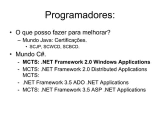 Programadores: O que posso fazer para melhorar? Mundo Java: Certificações. SCJP, SCWCD, SCBCD. Mundo C#. MCTS: .NET Framework 2.0 Windows Applications   MCTS: .NET Framework 2.0 Distributed Applications MCTS:  .NET Framework 3.5 ADO .NET Applications  MCTS: .NET Framework 3.5 ASP .NET Applications  