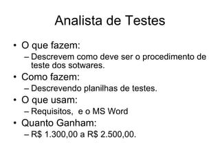 Analista de Testes O que fazem: Descrevem como deve ser o procedimento de teste dos sotwares. Como fazem: Descrevendo planilhas de testes. O que usam: Requisitos,  e o MS Word Quanto Ganham:  R$ 1.300,00 a R$ 2.500,00. 